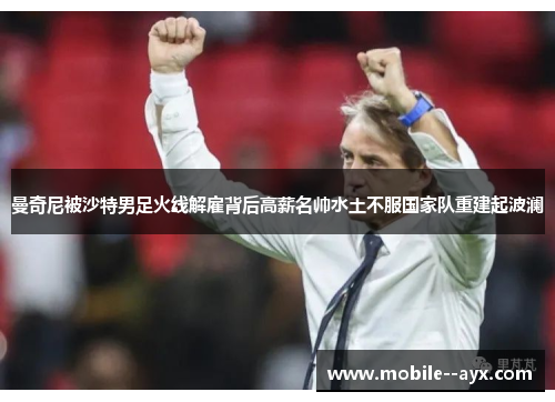 曼奇尼被沙特男足火线解雇背后高薪名帅水土不服国家队重建起波澜