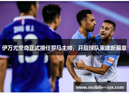 伊万尤里奇正式接任罗马主帅，开启球队重建新篇章