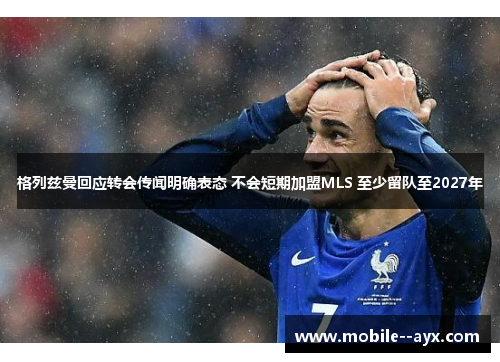 格列兹曼回应转会传闻明确表态 不会短期加盟MLS 至少留队至2027年