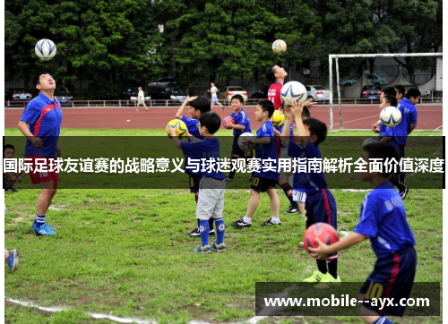 国际足球友谊赛的战略意义与球迷观赛实用指南解析全面价值深度