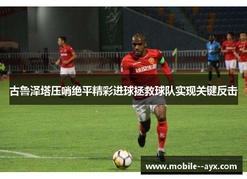 古鲁泽塔压哨绝平精彩进球拯救球队实现关键反击